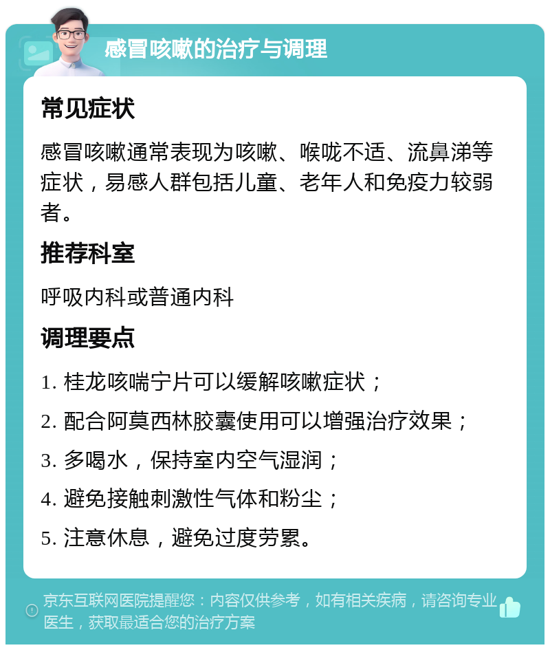 感冒咳嗽的治疗与调理 常见症状 感冒咳嗽通常表现为咳嗽、喉咙不适、流鼻涕等症状，易感人群包括儿童、老年人和免疫力较弱者。 推荐科室 呼吸内科或普通内科 调理要点 1. 桂龙咳喘宁片可以缓解咳嗽症状； 2. 配合阿莫西林胶囊使用可以增强治疗效果； 3. 多喝水，保持室内空气湿润； 4. 避免接触刺激性气体和粉尘； 5. 注意休息，避免过度劳累。