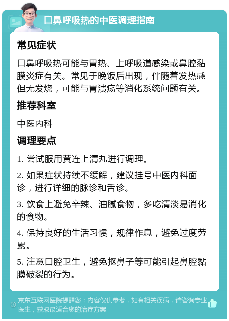 口鼻呼吸热的中医调理指南 常见症状 口鼻呼吸热可能与胃热、上呼吸道感染或鼻腔黏膜炎症有关。常见于晚饭后出现，伴随着发热感但无发烧，可能与胃溃疡等消化系统问题有关。 推荐科室 中医内科 调理要点 1. 尝试服用黄连上清丸进行调理。 2. 如果症状持续不缓解，建议挂号中医内科面诊，进行详细的脉诊和舌诊。 3. 饮食上避免辛辣、油腻食物，多吃清淡易消化的食物。 4. 保持良好的生活习惯，规律作息，避免过度劳累。 5. 注意口腔卫生，避免抠鼻子等可能引起鼻腔黏膜破裂的行为。