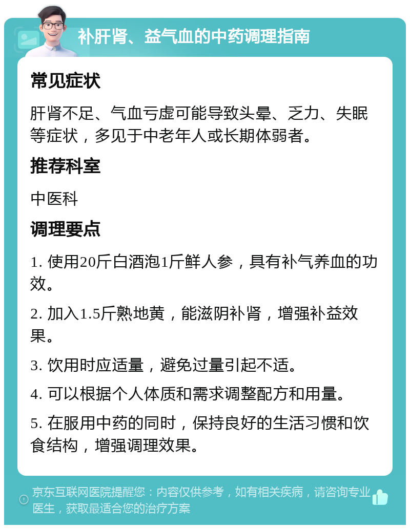 补肝肾、益气血的中药调理指南 常见症状 肝肾不足、气血亏虚可能导致头晕、乏力、失眠等症状，多见于中老年人或长期体弱者。 推荐科室 中医科 调理要点 1. 使用20斤白酒泡1斤鲜人参，具有补气养血的功效。 2. 加入1.5斤熟地黄，能滋阴补肾，增强补益效果。 3. 饮用时应适量，避免过量引起不适。 4. 可以根据个人体质和需求调整配方和用量。 5. 在服用中药的同时，保持良好的生活习惯和饮食结构，增强调理效果。