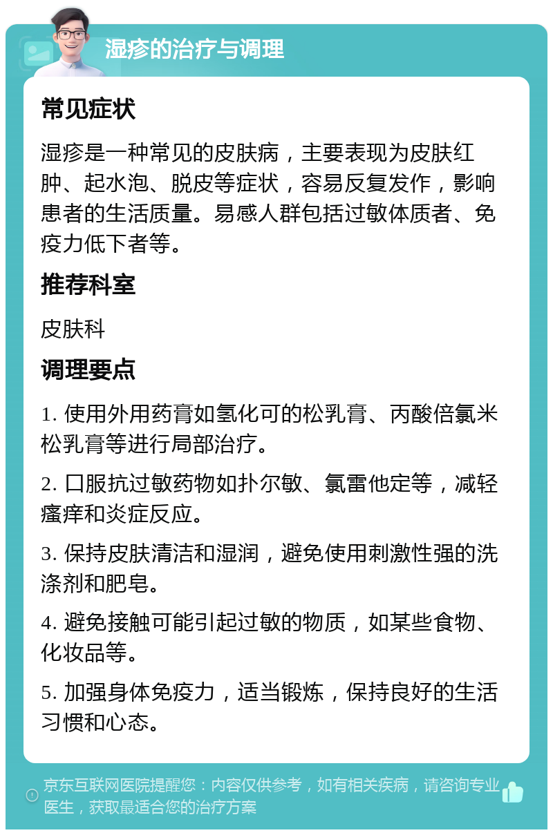 湿疹的治疗与调理 常见症状 湿疹是一种常见的皮肤病，主要表现为皮肤红肿、起水泡、脱皮等症状，容易反复发作，影响患者的生活质量。易感人群包括过敏体质者、免疫力低下者等。 推荐科室 皮肤科 调理要点 1. 使用外用药膏如氢化可的松乳膏、丙酸倍氯米松乳膏等进行局部治疗。 2. 口服抗过敏药物如扑尔敏、氯雷他定等，减轻瘙痒和炎症反应。 3. 保持皮肤清洁和湿润，避免使用刺激性强的洗涤剂和肥皂。 4. 避免接触可能引起过敏的物质，如某些食物、化妆品等。 5. 加强身体免疫力，适当锻炼，保持良好的生活习惯和心态。