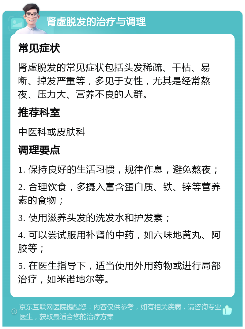 肾虚脱发的治疗与调理 常见症状 肾虚脱发的常见症状包括头发稀疏、干枯、易断、掉发严重等，多见于女性，尤其是经常熬夜、压力大、营养不良的人群。 推荐科室 中医科或皮肤科 调理要点 1. 保持良好的生活习惯，规律作息，避免熬夜； 2. 合理饮食，多摄入富含蛋白质、铁、锌等营养素的食物； 3. 使用滋养头发的洗发水和护发素； 4. 可以尝试服用补肾的中药，如六味地黄丸、阿胶等； 5. 在医生指导下，适当使用外用药物或进行局部治疗，如米诺地尔等。