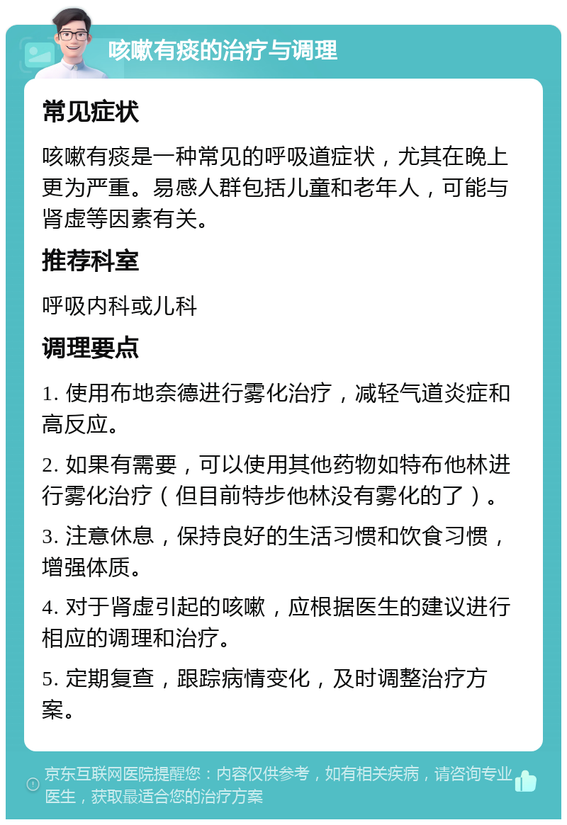 咳嗽有痰的治疗与调理 常见症状 咳嗽有痰是一种常见的呼吸道症状，尤其在晚上更为严重。易感人群包括儿童和老年人，可能与肾虚等因素有关。 推荐科室 呼吸内科或儿科 调理要点 1. 使用布地奈德进行雾化治疗，减轻气道炎症和高反应。 2. 如果有需要，可以使用其他药物如特布他林进行雾化治疗（但目前特步他林没有雾化的了）。 3. 注意休息，保持良好的生活习惯和饮食习惯，增强体质。 4. 对于肾虚引起的咳嗽，应根据医生的建议进行相应的调理和治疗。 5. 定期复查，跟踪病情变化，及时调整治疗方案。