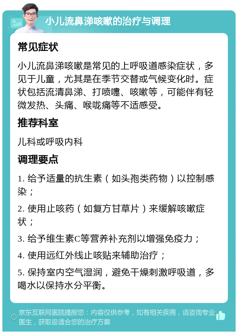 小儿流鼻涕咳嗽的治疗与调理 常见症状 小儿流鼻涕咳嗽是常见的上呼吸道感染症状，多见于儿童，尤其是在季节交替或气候变化时。症状包括流清鼻涕、打喷嚏、咳嗽等，可能伴有轻微发热、头痛、喉咙痛等不适感受。 推荐科室 儿科或呼吸内科 调理要点 1. 给予适量的抗生素（如头孢类药物）以控制感染； 2. 使用止咳药（如复方甘草片）来缓解咳嗽症状； 3. 给予维生素C等营养补充剂以增强免疫力； 4. 使用远红外线止咳贴来辅助治疗； 5. 保持室内空气湿润，避免干燥刺激呼吸道，多喝水以保持水分平衡。