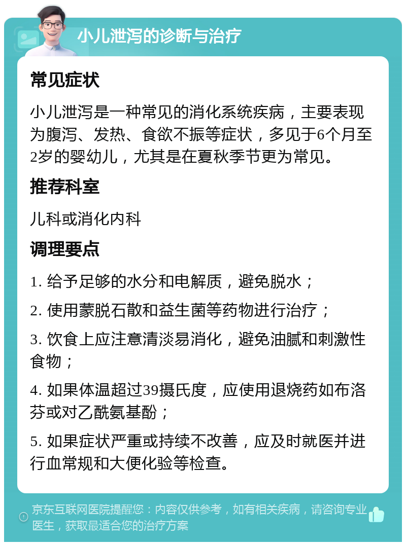 小儿泄泻的诊断与治疗 常见症状 小儿泄泻是一种常见的消化系统疾病，主要表现为腹泻、发热、食欲不振等症状，多见于6个月至2岁的婴幼儿，尤其是在夏秋季节更为常见。 推荐科室 儿科或消化内科 调理要点 1. 给予足够的水分和电解质，避免脱水； 2. 使用蒙脱石散和益生菌等药物进行治疗； 3. 饮食上应注意清淡易消化，避免油腻和刺激性食物； 4. 如果体温超过39摄氏度，应使用退烧药如布洛芬或对乙酰氨基酚； 5. 如果症状严重或持续不改善，应及时就医并进行血常规和大便化验等检查。