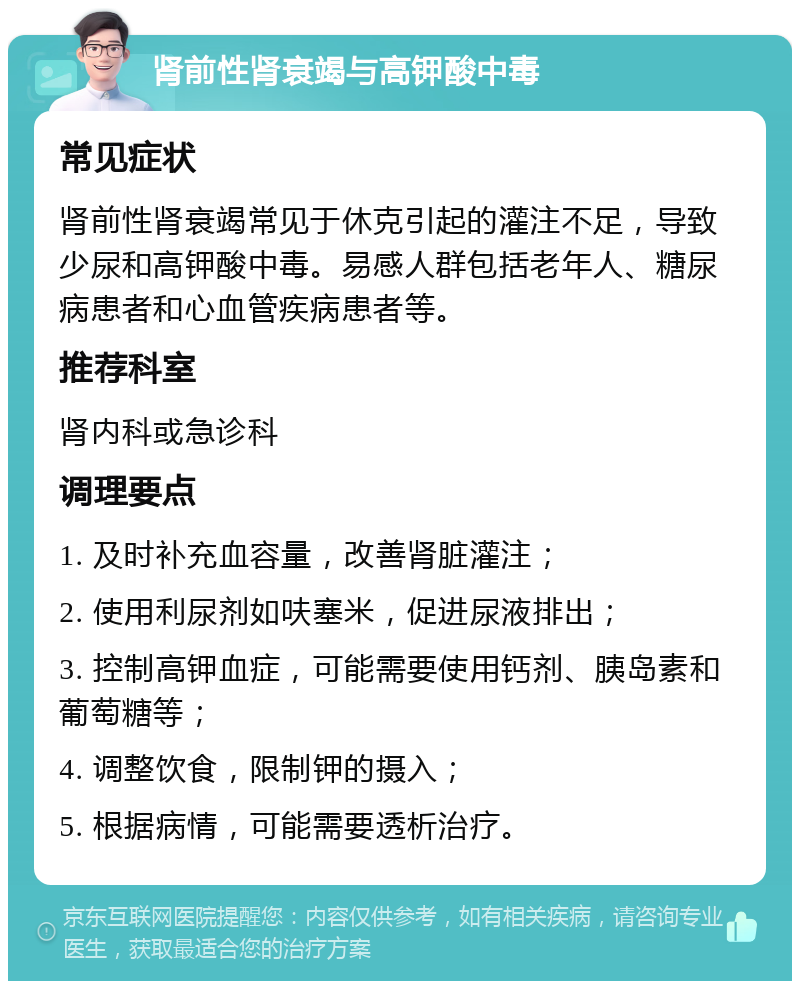 肾前性肾衰竭与高钾酸中毒 常见症状 肾前性肾衰竭常见于休克引起的灌注不足，导致少尿和高钾酸中毒。易感人群包括老年人、糖尿病患者和心血管疾病患者等。 推荐科室 肾内科或急诊科 调理要点 1. 及时补充血容量，改善肾脏灌注； 2. 使用利尿剂如呋塞米，促进尿液排出； 3. 控制高钾血症，可能需要使用钙剂、胰岛素和葡萄糖等； 4. 调整饮食，限制钾的摄入； 5. 根据病情，可能需要透析治疗。