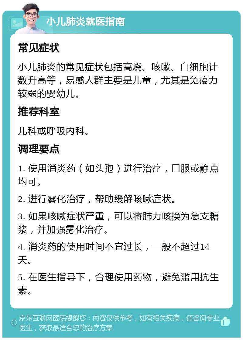 小儿肺炎就医指南 常见症状 小儿肺炎的常见症状包括高烧、咳嗽、白细胞计数升高等，易感人群主要是儿童，尤其是免疫力较弱的婴幼儿。 推荐科室 儿科或呼吸内科。 调理要点 1. 使用消炎药（如头孢）进行治疗，口服或静点均可。 2. 进行雾化治疗，帮助缓解咳嗽症状。 3. 如果咳嗽症状严重，可以将肺力咳换为急支糖浆，并加强雾化治疗。 4. 消炎药的使用时间不宜过长，一般不超过14天。 5. 在医生指导下，合理使用药物，避免滥用抗生素。