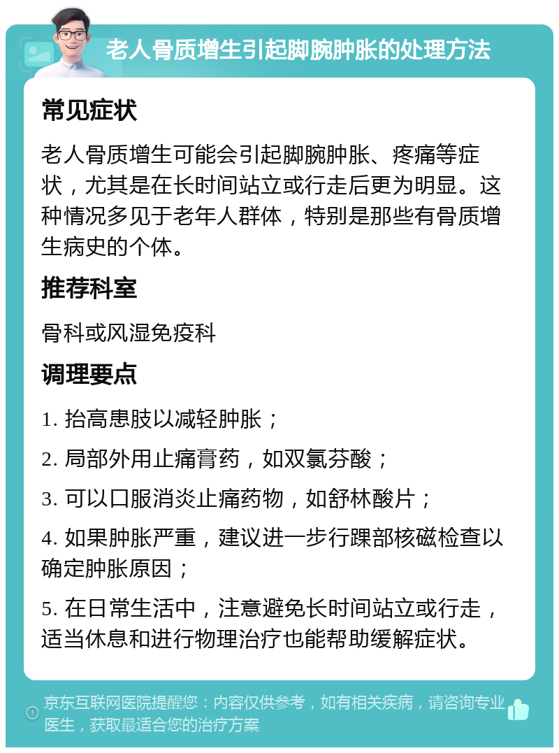 老人骨质增生引起脚腕肿胀的处理方法 常见症状 老人骨质增生可能会引起脚腕肿胀、疼痛等症状，尤其是在长时间站立或行走后更为明显。这种情况多见于老年人群体，特别是那些有骨质增生病史的个体。 推荐科室 骨科或风湿免疫科 调理要点 1. 抬高患肢以减轻肿胀； 2. 局部外用止痛膏药，如双氯芬酸； 3. 可以口服消炎止痛药物，如舒林酸片； 4. 如果肿胀严重，建议进一步行踝部核磁检查以确定肿胀原因； 5. 在日常生活中，注意避免长时间站立或行走，适当休息和进行物理治疗也能帮助缓解症状。