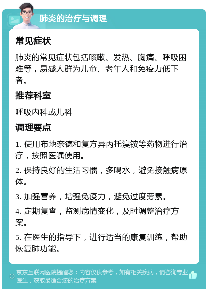 肺炎的治疗与调理 常见症状 肺炎的常见症状包括咳嗽、发热、胸痛、呼吸困难等，易感人群为儿童、老年人和免疫力低下者。 推荐科室 呼吸内科或儿科 调理要点 1. 使用布地奈德和复方异丙托溴铵等药物进行治疗，按照医嘱使用。 2. 保持良好的生活习惯，多喝水，避免接触病原体。 3. 加强营养，增强免疫力，避免过度劳累。 4. 定期复查，监测病情变化，及时调整治疗方案。 5. 在医生的指导下，进行适当的康复训练，帮助恢复肺功能。