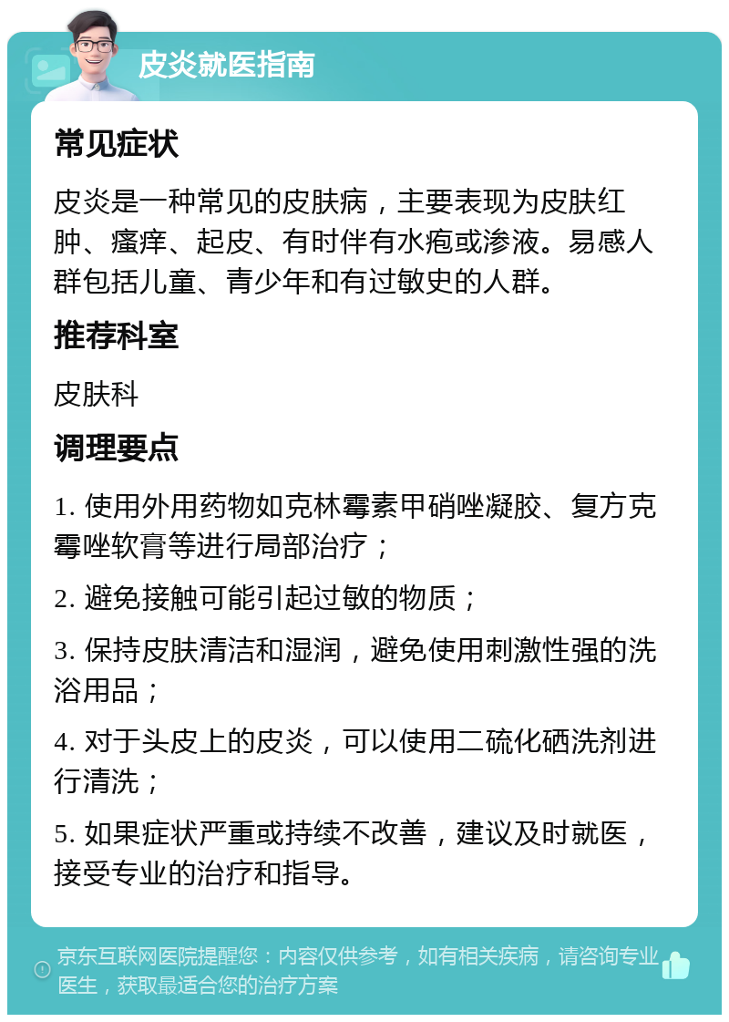 皮炎就医指南 常见症状 皮炎是一种常见的皮肤病，主要表现为皮肤红肿、瘙痒、起皮、有时伴有水疱或渗液。易感人群包括儿童、青少年和有过敏史的人群。 推荐科室 皮肤科 调理要点 1. 使用外用药物如克林霉素甲硝唑凝胶、复方克霉唑软膏等进行局部治疗； 2. 避免接触可能引起过敏的物质； 3. 保持皮肤清洁和湿润，避免使用刺激性强的洗浴用品； 4. 对于头皮上的皮炎，可以使用二硫化硒洗剂进行清洗； 5. 如果症状严重或持续不改善，建议及时就医，接受专业的治疗和指导。