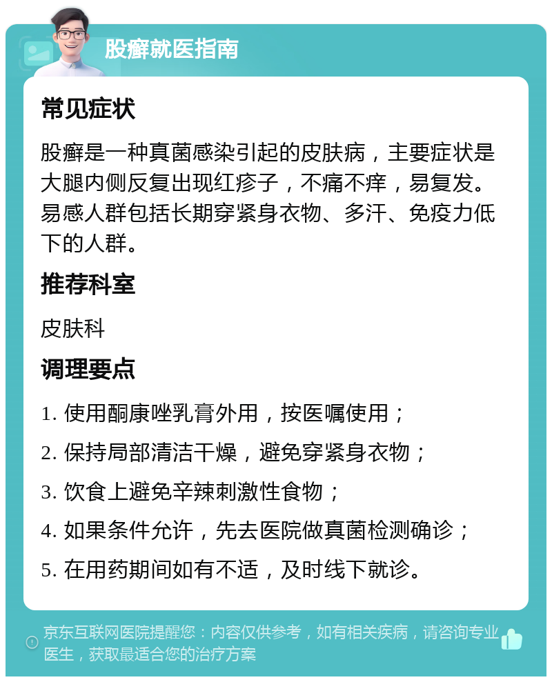 股癣就医指南 常见症状 股癣是一种真菌感染引起的皮肤病，主要症状是大腿内侧反复出现红疹子，不痛不痒，易复发。易感人群包括长期穿紧身衣物、多汗、免疫力低下的人群。 推荐科室 皮肤科 调理要点 1. 使用酮康唑乳膏外用，按医嘱使用； 2. 保持局部清洁干燥，避免穿紧身衣物； 3. 饮食上避免辛辣刺激性食物； 4. 如果条件允许，先去医院做真菌检测确诊； 5. 在用药期间如有不适，及时线下就诊。