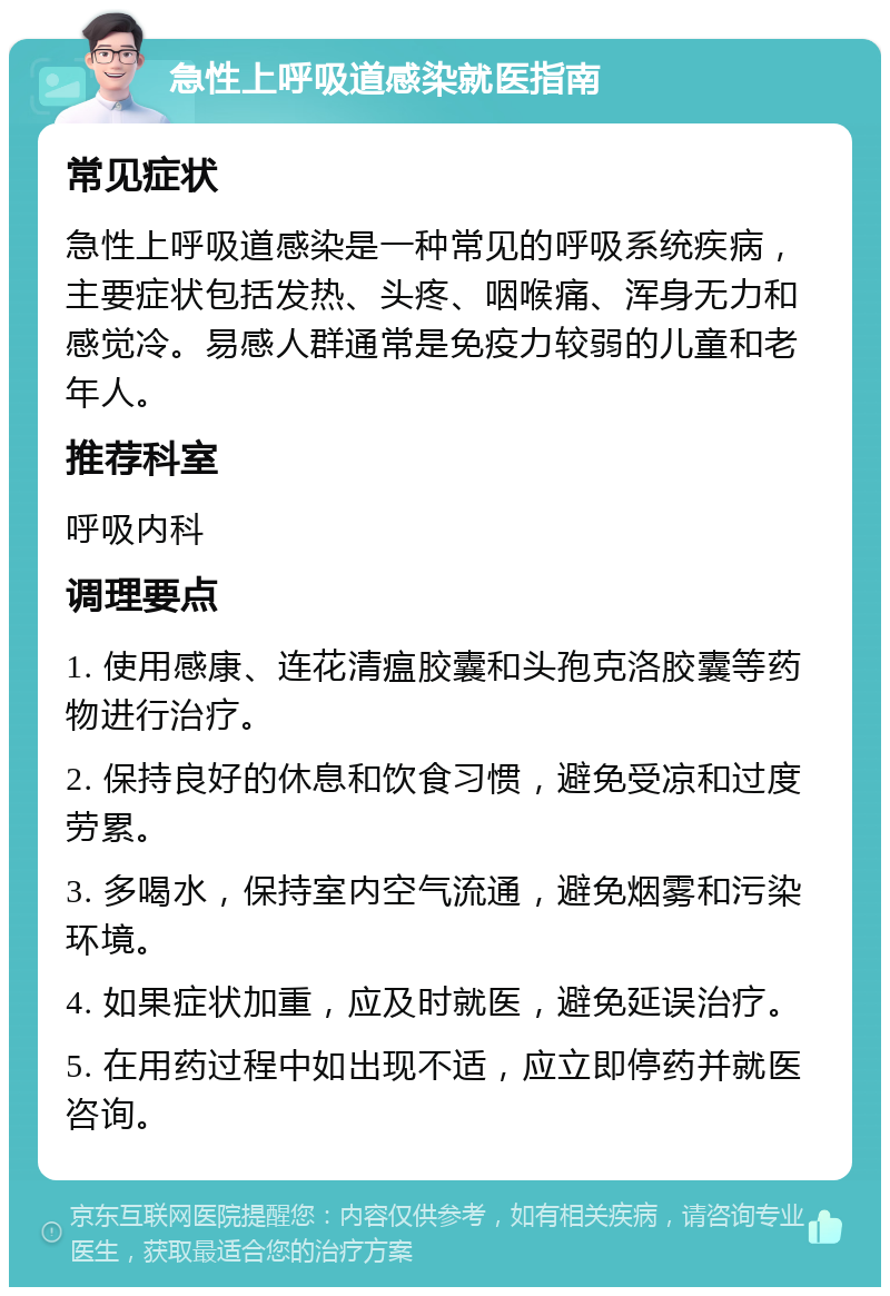 急性上呼吸道感染就医指南 常见症状 急性上呼吸道感染是一种常见的呼吸系统疾病，主要症状包括发热、头疼、咽喉痛、浑身无力和感觉冷。易感人群通常是免疫力较弱的儿童和老年人。 推荐科室 呼吸内科 调理要点 1. 使用感康、连花清瘟胶囊和头孢克洛胶囊等药物进行治疗。 2. 保持良好的休息和饮食习惯，避免受凉和过度劳累。 3. 多喝水，保持室内空气流通，避免烟雾和污染环境。 4. 如果症状加重，应及时就医，避免延误治疗。 5. 在用药过程中如出现不适，应立即停药并就医咨询。