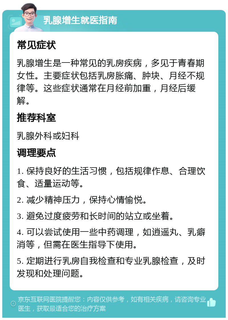 乳腺增生就医指南 常见症状 乳腺增生是一种常见的乳房疾病，多见于青春期女性。主要症状包括乳房胀痛、肿块、月经不规律等。这些症状通常在月经前加重，月经后缓解。 推荐科室 乳腺外科或妇科 调理要点 1. 保持良好的生活习惯，包括规律作息、合理饮食、适量运动等。 2. 减少精神压力，保持心情愉悦。 3. 避免过度疲劳和长时间的站立或坐着。 4. 可以尝试使用一些中药调理，如逍遥丸、乳癖消等，但需在医生指导下使用。 5. 定期进行乳房自我检查和专业乳腺检查，及时发现和处理问题。