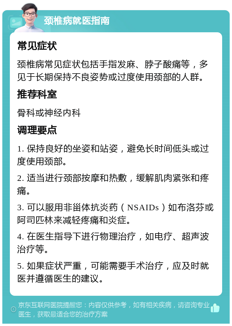 颈椎病就医指南 常见症状 颈椎病常见症状包括手指发麻、脖子酸痛等，多见于长期保持不良姿势或过度使用颈部的人群。 推荐科室 骨科或神经内科 调理要点 1. 保持良好的坐姿和站姿，避免长时间低头或过度使用颈部。 2. 适当进行颈部按摩和热敷，缓解肌肉紧张和疼痛。 3. 可以服用非甾体抗炎药（NSAIDs）如布洛芬或阿司匹林来减轻疼痛和炎症。 4. 在医生指导下进行物理治疗，如电疗、超声波治疗等。 5. 如果症状严重，可能需要手术治疗，应及时就医并遵循医生的建议。