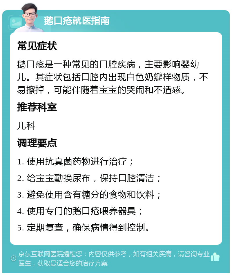 鹅口疮就医指南 常见症状 鹅口疮是一种常见的口腔疾病，主要影响婴幼儿。其症状包括口腔内出现白色奶瓣样物质，不易擦掉，可能伴随着宝宝的哭闹和不适感。 推荐科室 儿科 调理要点 1. 使用抗真菌药物进行治疗； 2. 给宝宝勤换尿布，保持口腔清洁； 3. 避免使用含有糖分的食物和饮料； 4. 使用专门的鹅口疮喂养器具； 5. 定期复查，确保病情得到控制。