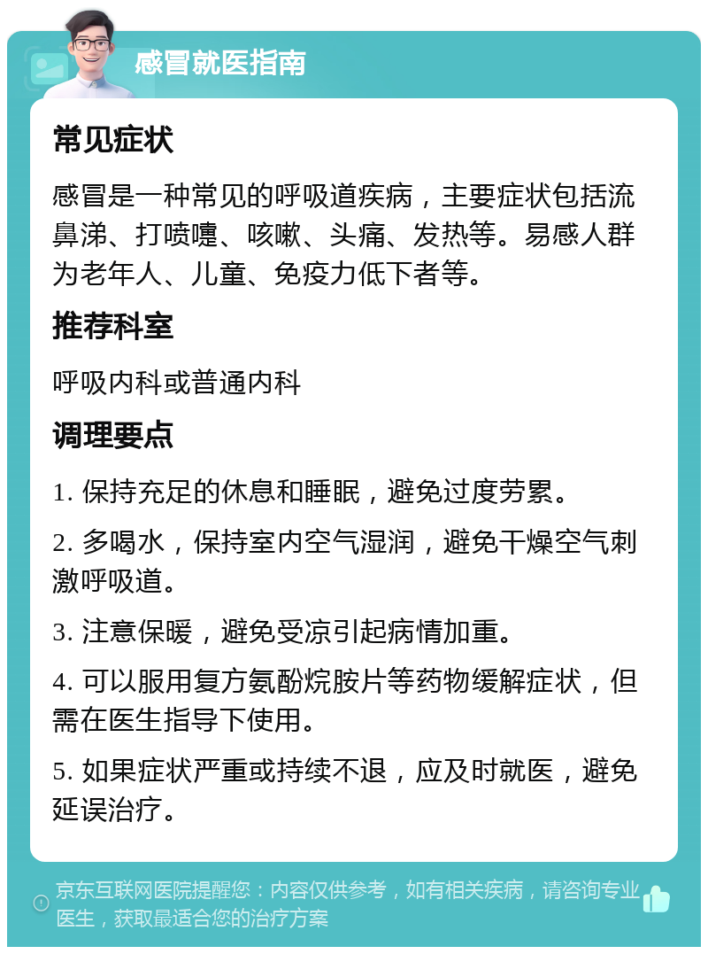 感冒就医指南 常见症状 感冒是一种常见的呼吸道疾病，主要症状包括流鼻涕、打喷嚏、咳嗽、头痛、发热等。易感人群为老年人、儿童、免疫力低下者等。 推荐科室 呼吸内科或普通内科 调理要点 1. 保持充足的休息和睡眠，避免过度劳累。 2. 多喝水，保持室内空气湿润，避免干燥空气刺激呼吸道。 3. 注意保暖，避免受凉引起病情加重。 4. 可以服用复方氨酚烷胺片等药物缓解症状，但需在医生指导下使用。 5. 如果症状严重或持续不退，应及时就医，避免延误治疗。