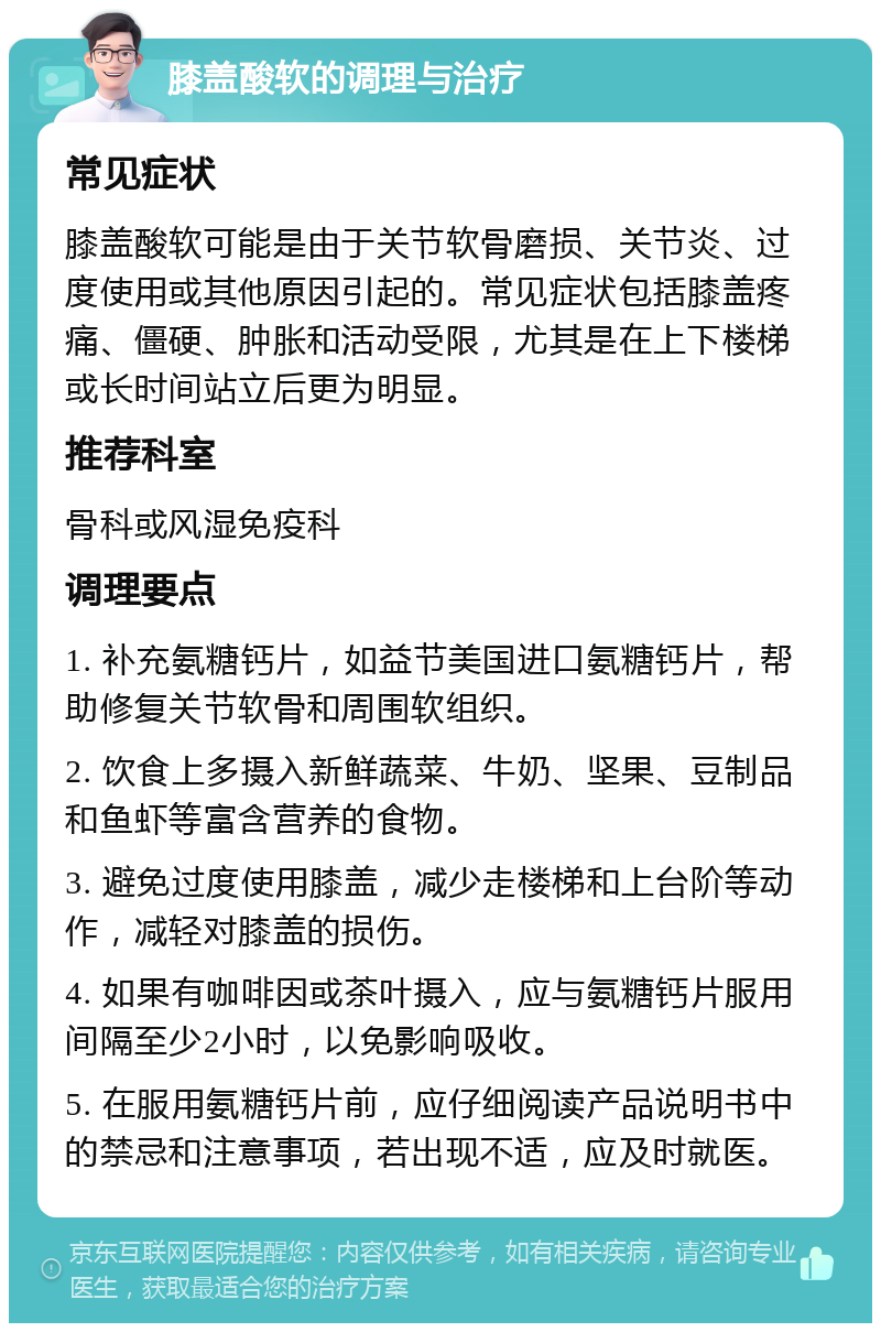 膝盖酸软的调理与治疗 常见症状 膝盖酸软可能是由于关节软骨磨损、关节炎、过度使用或其他原因引起的。常见症状包括膝盖疼痛、僵硬、肿胀和活动受限，尤其是在上下楼梯或长时间站立后更为明显。 推荐科室 骨科或风湿免疫科 调理要点 1. 补充氨糖钙片，如益节美国进口氨糖钙片，帮助修复关节软骨和周围软组织。 2. 饮食上多摄入新鲜蔬菜、牛奶、坚果、豆制品和鱼虾等富含营养的食物。 3. 避免过度使用膝盖，减少走楼梯和上台阶等动作，减轻对膝盖的损伤。 4. 如果有咖啡因或茶叶摄入，应与氨糖钙片服用间隔至少2小时，以免影响吸收。 5. 在服用氨糖钙片前，应仔细阅读产品说明书中的禁忌和注意事项，若出现不适，应及时就医。