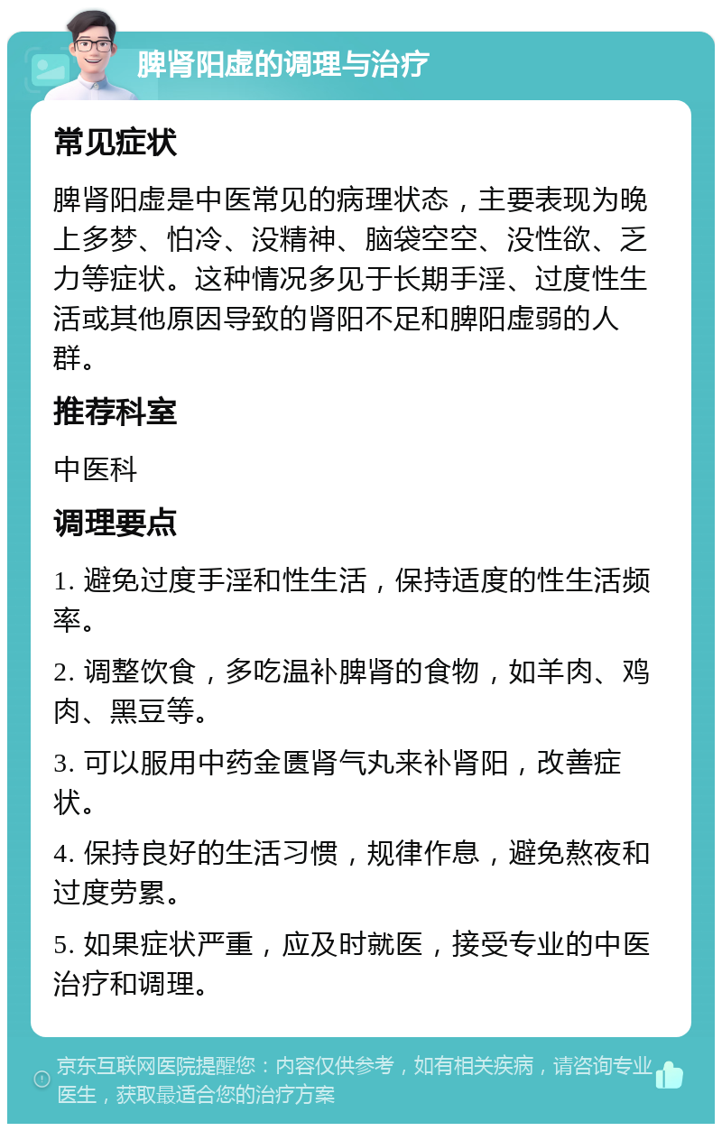 脾肾阳虚的调理与治疗 常见症状 脾肾阳虚是中医常见的病理状态，主要表现为晚上多梦、怕冷、没精神、脑袋空空、没性欲、乏力等症状。这种情况多见于长期手淫、过度性生活或其他原因导致的肾阳不足和脾阳虚弱的人群。 推荐科室 中医科 调理要点 1. 避免过度手淫和性生活，保持适度的性生活频率。 2. 调整饮食，多吃温补脾肾的食物，如羊肉、鸡肉、黑豆等。 3. 可以服用中药金匮肾气丸来补肾阳，改善症状。 4. 保持良好的生活习惯，规律作息，避免熬夜和过度劳累。 5. 如果症状严重，应及时就医，接受专业的中医治疗和调理。