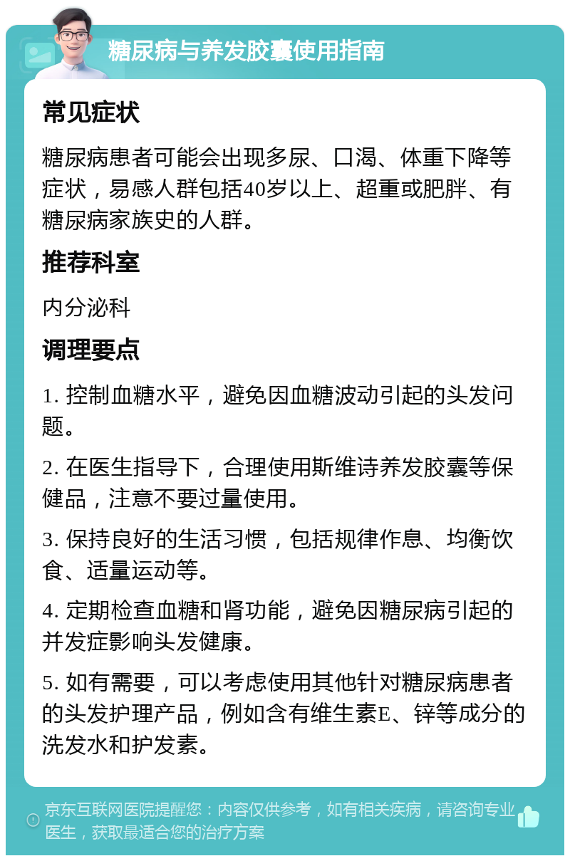 糖尿病与养发胶囊使用指南 常见症状 糖尿病患者可能会出现多尿、口渴、体重下降等症状，易感人群包括40岁以上、超重或肥胖、有糖尿病家族史的人群。 推荐科室 内分泌科 调理要点 1. 控制血糖水平，避免因血糖波动引起的头发问题。 2. 在医生指导下，合理使用斯维诗养发胶囊等保健品，注意不要过量使用。 3. 保持良好的生活习惯，包括规律作息、均衡饮食、适量运动等。 4. 定期检查血糖和肾功能，避免因糖尿病引起的并发症影响头发健康。 5. 如有需要，可以考虑使用其他针对糖尿病患者的头发护理产品，例如含有维生素E、锌等成分的洗发水和护发素。