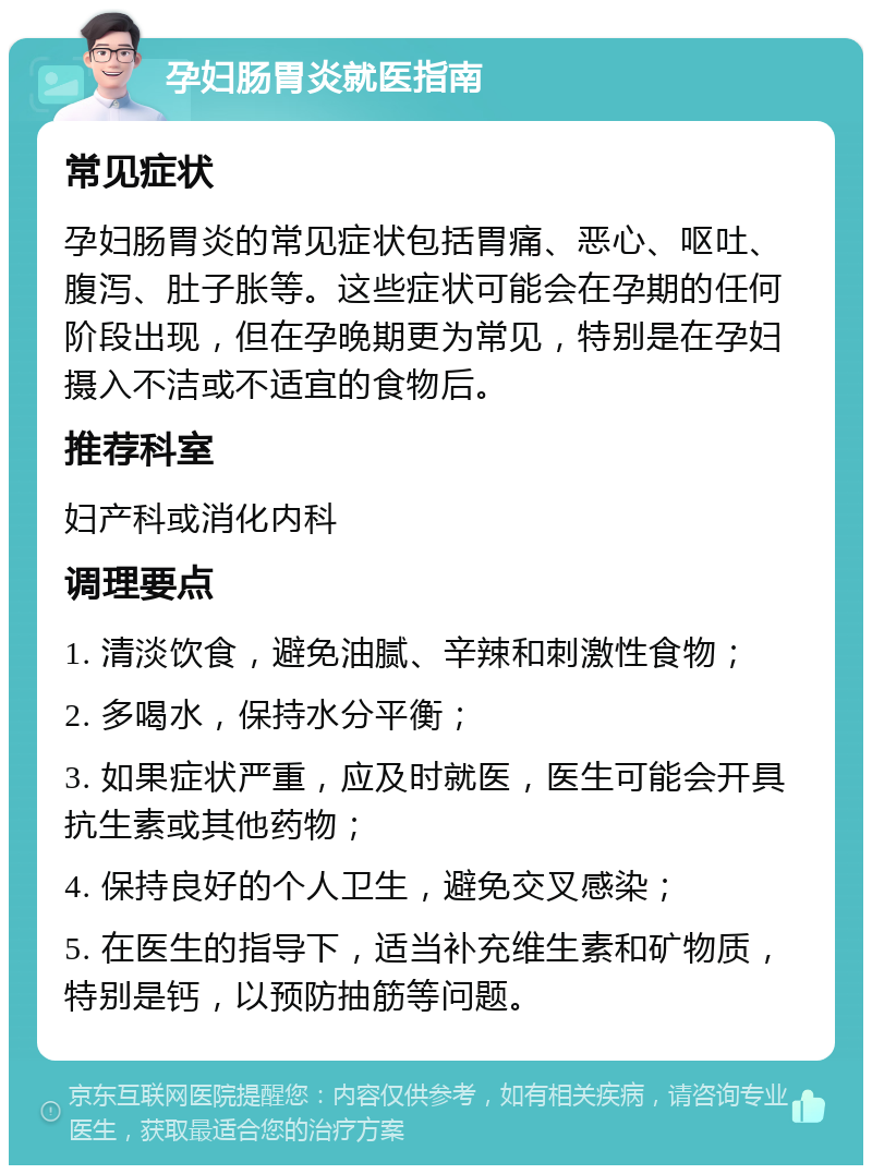 孕妇肠胃炎就医指南 常见症状 孕妇肠胃炎的常见症状包括胃痛、恶心、呕吐、腹泻、肚子胀等。这些症状可能会在孕期的任何阶段出现，但在孕晚期更为常见，特别是在孕妇摄入不洁或不适宜的食物后。 推荐科室 妇产科或消化内科 调理要点 1. 清淡饮食，避免油腻、辛辣和刺激性食物； 2. 多喝水，保持水分平衡； 3. 如果症状严重，应及时就医，医生可能会开具抗生素或其他药物； 4. 保持良好的个人卫生，避免交叉感染； 5. 在医生的指导下，适当补充维生素和矿物质，特别是钙，以预防抽筋等问题。