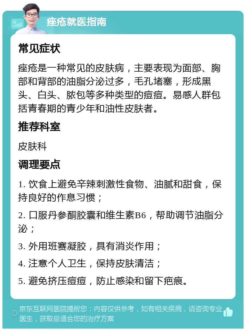 痤疮就医指南 常见症状 痤疮是一种常见的皮肤病，主要表现为面部、胸部和背部的油脂分泌过多，毛孔堵塞，形成黑头、白头、脓包等多种类型的痘痘。易感人群包括青春期的青少年和油性皮肤者。 推荐科室 皮肤科 调理要点 1. 饮食上避免辛辣刺激性食物、油腻和甜食，保持良好的作息习惯； 2. 口服丹参酮胶囊和维生素B6，帮助调节油脂分泌； 3. 外用班赛凝胶，具有消炎作用； 4. 注意个人卫生，保持皮肤清洁； 5. 避免挤压痘痘，防止感染和留下疤痕。