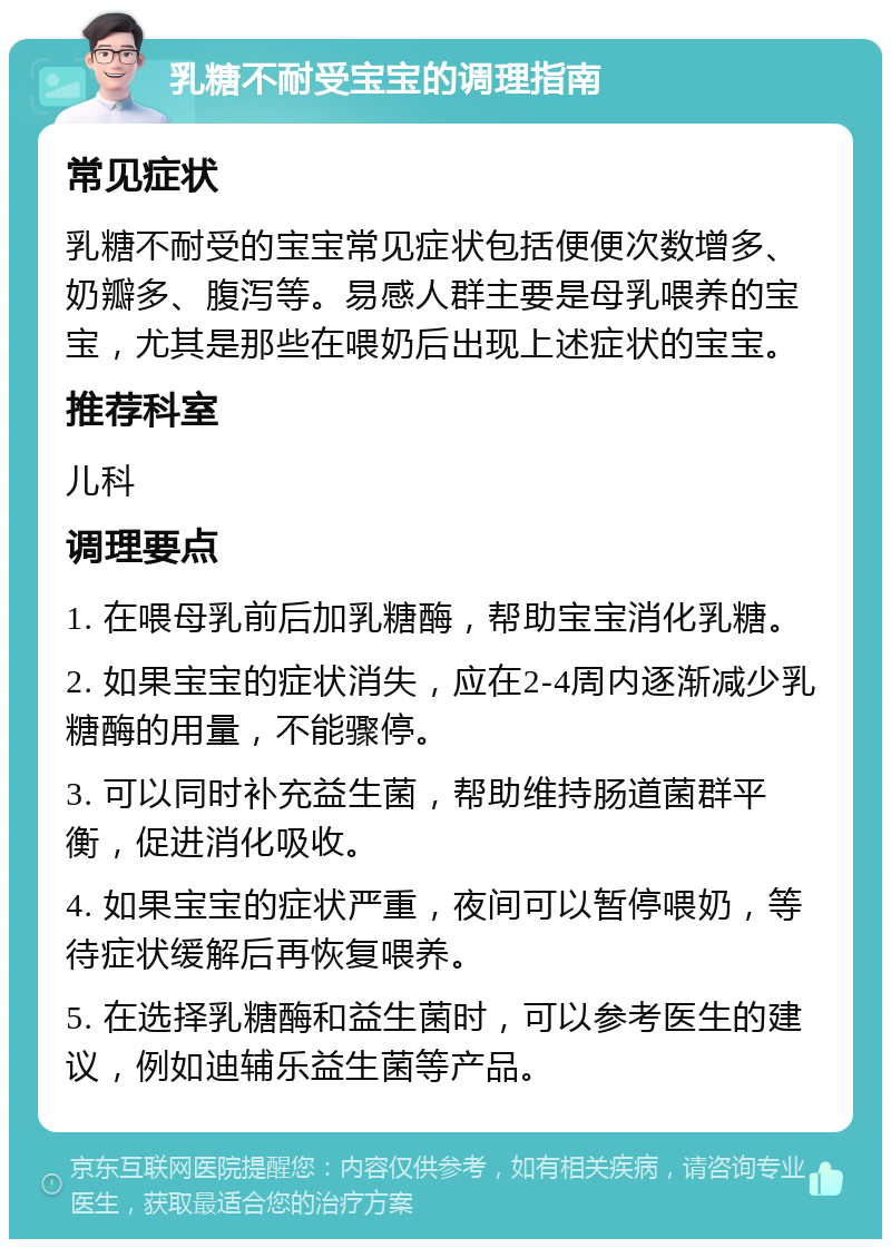 乳糖不耐受宝宝的调理指南 常见症状 乳糖不耐受的宝宝常见症状包括便便次数增多、奶瓣多、腹泻等。易感人群主要是母乳喂养的宝宝，尤其是那些在喂奶后出现上述症状的宝宝。 推荐科室 儿科 调理要点 1. 在喂母乳前后加乳糖酶，帮助宝宝消化乳糖。 2. 如果宝宝的症状消失，应在2-4周内逐渐减少乳糖酶的用量，不能骤停。 3. 可以同时补充益生菌，帮助维持肠道菌群平衡，促进消化吸收。 4. 如果宝宝的症状严重，夜间可以暂停喂奶，等待症状缓解后再恢复喂养。 5. 在选择乳糖酶和益生菌时，可以参考医生的建议，例如迪辅乐益生菌等产品。