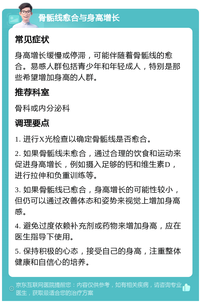 骨骺线愈合与身高增长 常见症状 身高增长缓慢或停滞，可能伴随着骨骺线的愈合。易感人群包括青少年和年轻成人，特别是那些希望增加身高的人群。 推荐科室 骨科或内分泌科 调理要点 1. 进行X光检查以确定骨骺线是否愈合。 2. 如果骨骺线未愈合，通过合理的饮食和运动来促进身高增长，例如摄入足够的钙和维生素D，进行拉伸和负重训练等。 3. 如果骨骺线已愈合，身高增长的可能性较小，但仍可以通过改善体态和姿势来视觉上增加身高感。 4. 避免过度依赖补充剂或药物来增加身高，应在医生指导下使用。 5. 保持积极的心态，接受自己的身高，注重整体健康和自信心的培养。