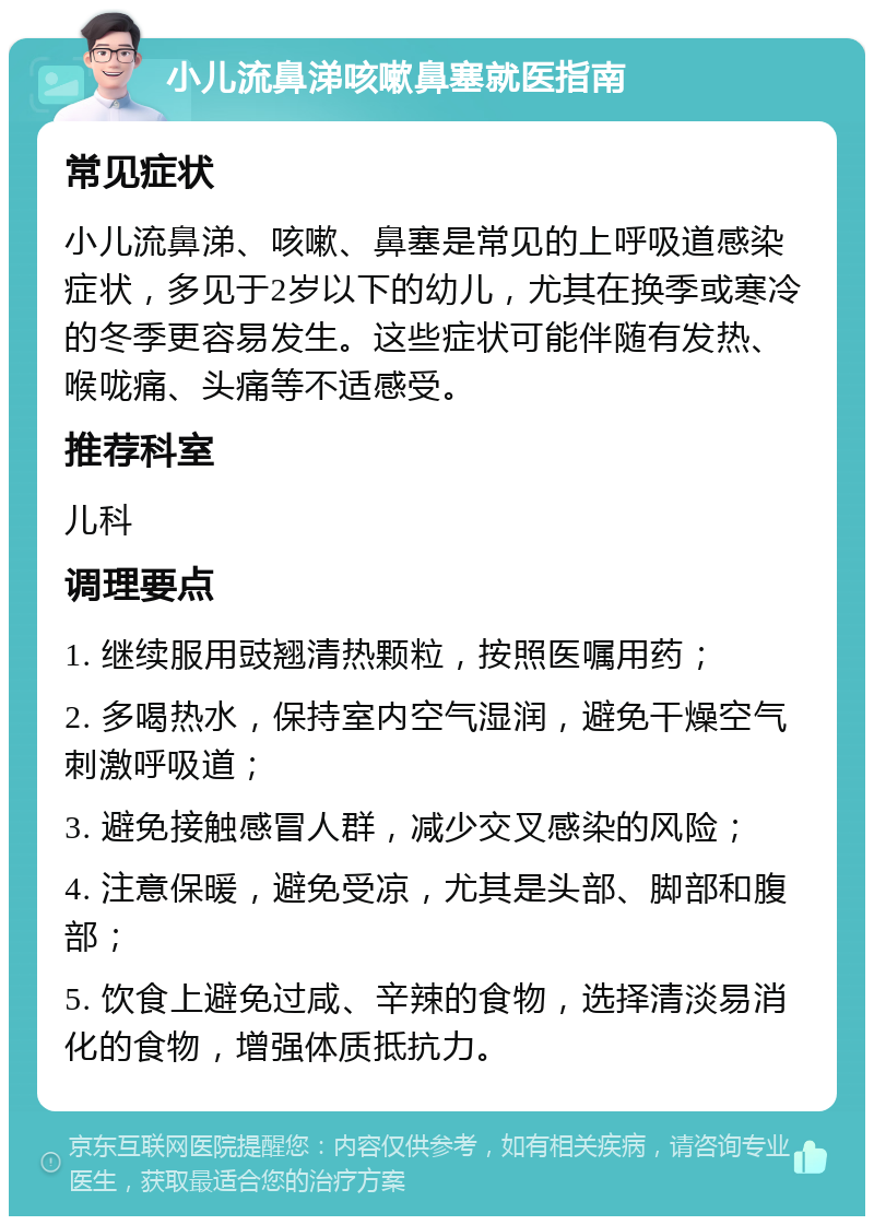 小儿流鼻涕咳嗽鼻塞就医指南 常见症状 小儿流鼻涕、咳嗽、鼻塞是常见的上呼吸道感染症状，多见于2岁以下的幼儿，尤其在换季或寒冷的冬季更容易发生。这些症状可能伴随有发热、喉咙痛、头痛等不适感受。 推荐科室 儿科 调理要点 1. 继续服用豉翘清热颗粒，按照医嘱用药； 2. 多喝热水，保持室内空气湿润，避免干燥空气刺激呼吸道； 3. 避免接触感冒人群，减少交叉感染的风险； 4. 注意保暖，避免受凉，尤其是头部、脚部和腹部； 5. 饮食上避免过咸、辛辣的食物，选择清淡易消化的食物，增强体质抵抗力。