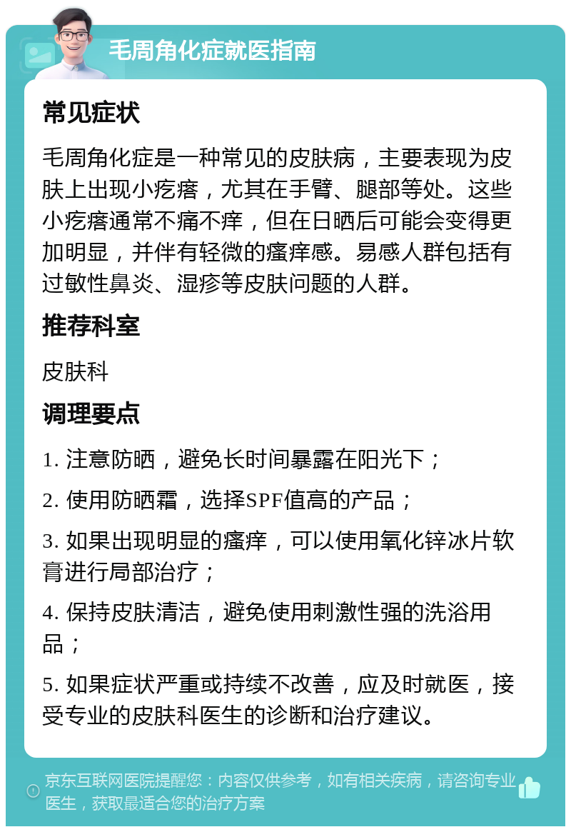 毛周角化症就医指南 常见症状 毛周角化症是一种常见的皮肤病，主要表现为皮肤上出现小疙瘩，尤其在手臂、腿部等处。这些小疙瘩通常不痛不痒，但在日晒后可能会变得更加明显，并伴有轻微的瘙痒感。易感人群包括有过敏性鼻炎、湿疹等皮肤问题的人群。 推荐科室 皮肤科 调理要点 1. 注意防晒，避免长时间暴露在阳光下； 2. 使用防晒霜，选择SPF值高的产品； 3. 如果出现明显的瘙痒，可以使用氧化锌冰片软膏进行局部治疗； 4. 保持皮肤清洁，避免使用刺激性强的洗浴用品； 5. 如果症状严重或持续不改善，应及时就医，接受专业的皮肤科医生的诊断和治疗建议。