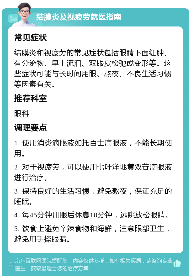 结膜炎及视疲劳就医指南 常见症状 结膜炎和视疲劳的常见症状包括眼睛下面红肿、有分泌物、早上流泪、双眼皮松弛或变形等。这些症状可能与长时间用眼、熬夜、不良生活习惯等因素有关。 推荐科室 眼科 调理要点 1. 使用消炎滴眼液如托百士滴眼液，不能长期使用。 2. 对于视疲劳，可以使用七叶洋地黄双苷滴眼液进行治疗。 3. 保持良好的生活习惯，避免熬夜，保证充足的睡眠。 4. 每45分钟用眼后休息10分钟，远眺放松眼睛。 5. 饮食上避免辛辣食物和海鲜，注意眼部卫生，避免用手揉眼睛。