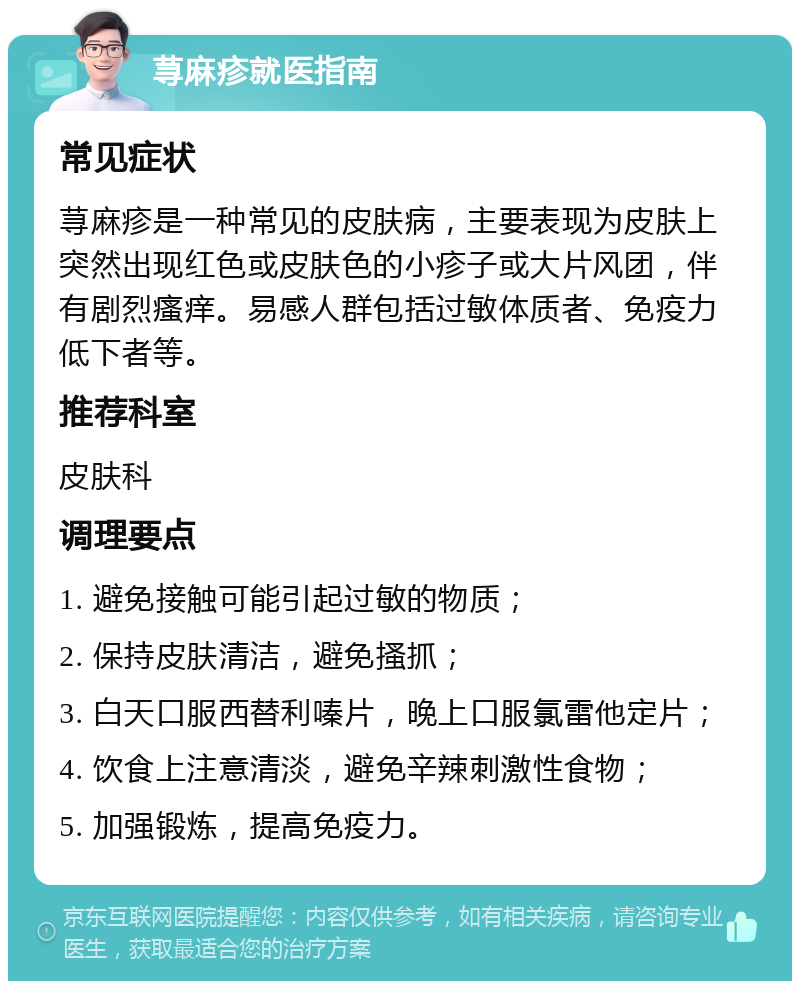 荨麻疹就医指南 常见症状 荨麻疹是一种常见的皮肤病，主要表现为皮肤上突然出现红色或皮肤色的小疹子或大片风团，伴有剧烈瘙痒。易感人群包括过敏体质者、免疫力低下者等。 推荐科室 皮肤科 调理要点 1. 避免接触可能引起过敏的物质； 2. 保持皮肤清洁，避免搔抓； 3. 白天口服西替利嗪片，晚上口服氯雷他定片； 4. 饮食上注意清淡，避免辛辣刺激性食物； 5. 加强锻炼，提高免疫力。