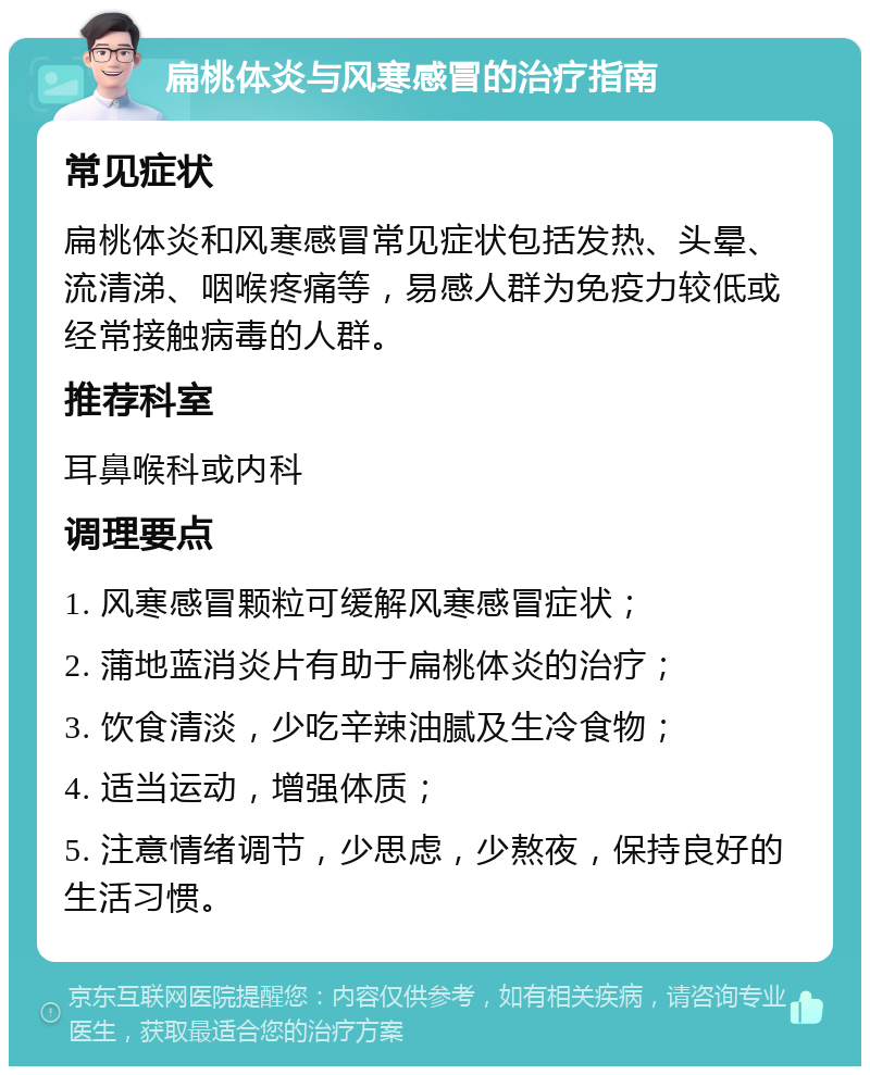 扁桃体炎与风寒感冒的治疗指南 常见症状 扁桃体炎和风寒感冒常见症状包括发热、头晕、流清涕、咽喉疼痛等，易感人群为免疫力较低或经常接触病毒的人群。 推荐科室 耳鼻喉科或内科 调理要点 1. 风寒感冒颗粒可缓解风寒感冒症状； 2. 蒲地蓝消炎片有助于扁桃体炎的治疗； 3. 饮食清淡，少吃辛辣油腻及生冷食物； 4. 适当运动，增强体质； 5. 注意情绪调节，少思虑，少熬夜，保持良好的生活习惯。