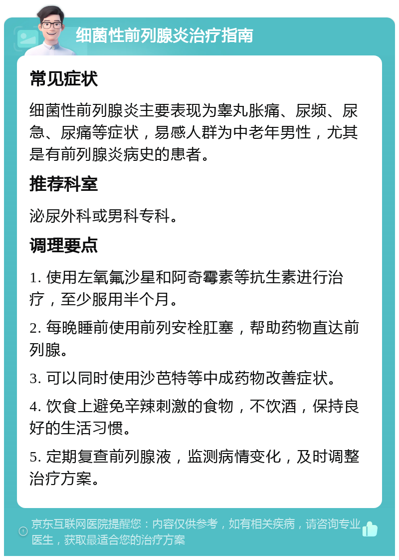 细菌性前列腺炎治疗指南 常见症状 细菌性前列腺炎主要表现为睾丸胀痛、尿频、尿急、尿痛等症状，易感人群为中老年男性，尤其是有前列腺炎病史的患者。 推荐科室 泌尿外科或男科专科。 调理要点 1. 使用左氧氟沙星和阿奇霉素等抗生素进行治疗，至少服用半个月。 2. 每晚睡前使用前列安栓肛塞，帮助药物直达前列腺。 3. 可以同时使用沙芭特等中成药物改善症状。 4. 饮食上避免辛辣刺激的食物，不饮酒，保持良好的生活习惯。 5. 定期复查前列腺液，监测病情变化，及时调整治疗方案。