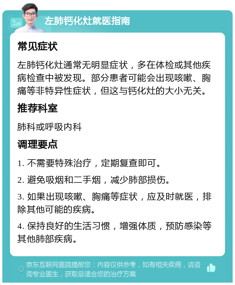 左肺钙化灶就医指南 常见症状 左肺钙化灶通常无明显症状，多在体检或其他疾病检查中被发现。部分患者可能会出现咳嗽、胸痛等非特异性症状，但这与钙化灶的大小无关。 推荐科室 肺科或呼吸内科 调理要点 1. 不需要特殊治疗，定期复查即可。 2. 避免吸烟和二手烟，减少肺部损伤。 3. 如果出现咳嗽、胸痛等症状，应及时就医，排除其他可能的疾病。 4. 保持良好的生活习惯，增强体质，预防感染等其他肺部疾病。