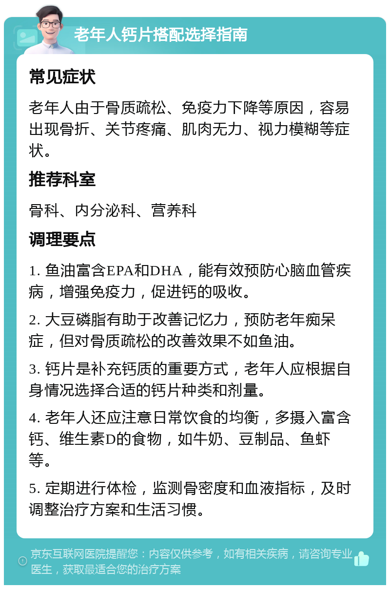 老年人钙片搭配选择指南 常见症状 老年人由于骨质疏松、免疫力下降等原因，容易出现骨折、关节疼痛、肌肉无力、视力模糊等症状。 推荐科室 骨科、内分泌科、营养科 调理要点 1. 鱼油富含EPA和DHA，能有效预防心脑血管疾病，增强免疫力，促进钙的吸收。 2. 大豆磷脂有助于改善记忆力，预防老年痴呆症，但对骨质疏松的改善效果不如鱼油。 3. 钙片是补充钙质的重要方式，老年人应根据自身情况选择合适的钙片种类和剂量。 4. 老年人还应注意日常饮食的均衡，多摄入富含钙、维生素D的食物，如牛奶、豆制品、鱼虾等。 5. 定期进行体检，监测骨密度和血液指标，及时调整治疗方案和生活习惯。