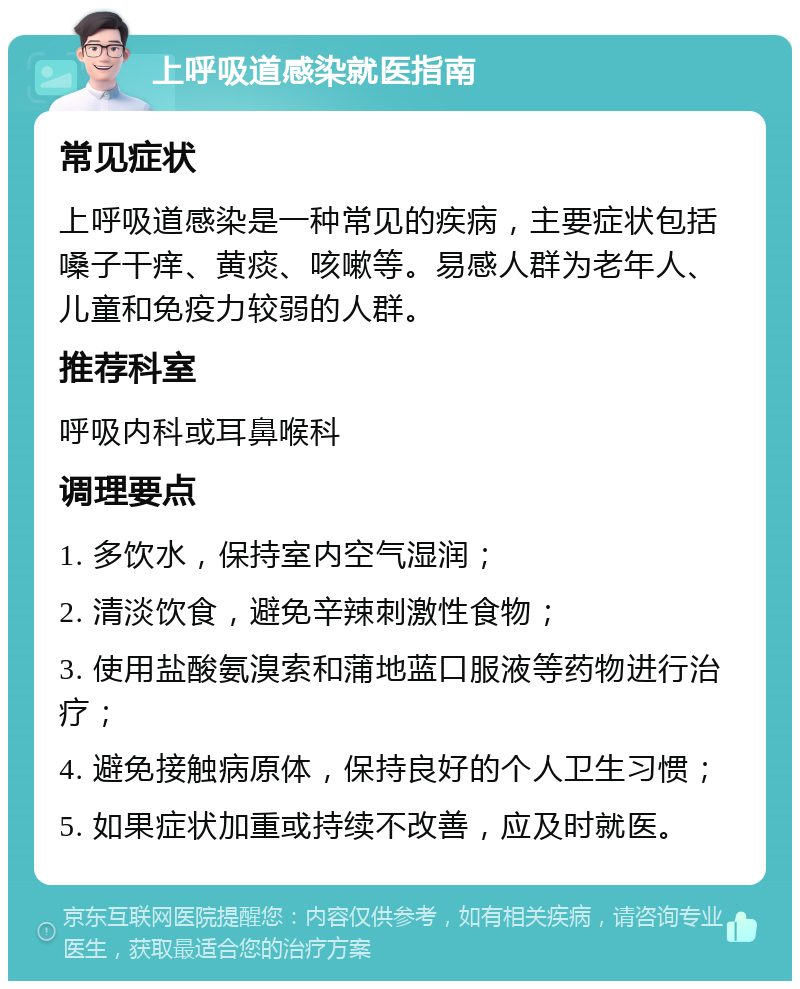 上呼吸道感染就医指南 常见症状 上呼吸道感染是一种常见的疾病，主要症状包括嗓子干痒、黄痰、咳嗽等。易感人群为老年人、儿童和免疫力较弱的人群。 推荐科室 呼吸内科或耳鼻喉科 调理要点 1. 多饮水，保持室内空气湿润； 2. 清淡饮食，避免辛辣刺激性食物； 3. 使用盐酸氨溴索和蒲地蓝口服液等药物进行治疗； 4. 避免接触病原体，保持良好的个人卫生习惯； 5. 如果症状加重或持续不改善，应及时就医。