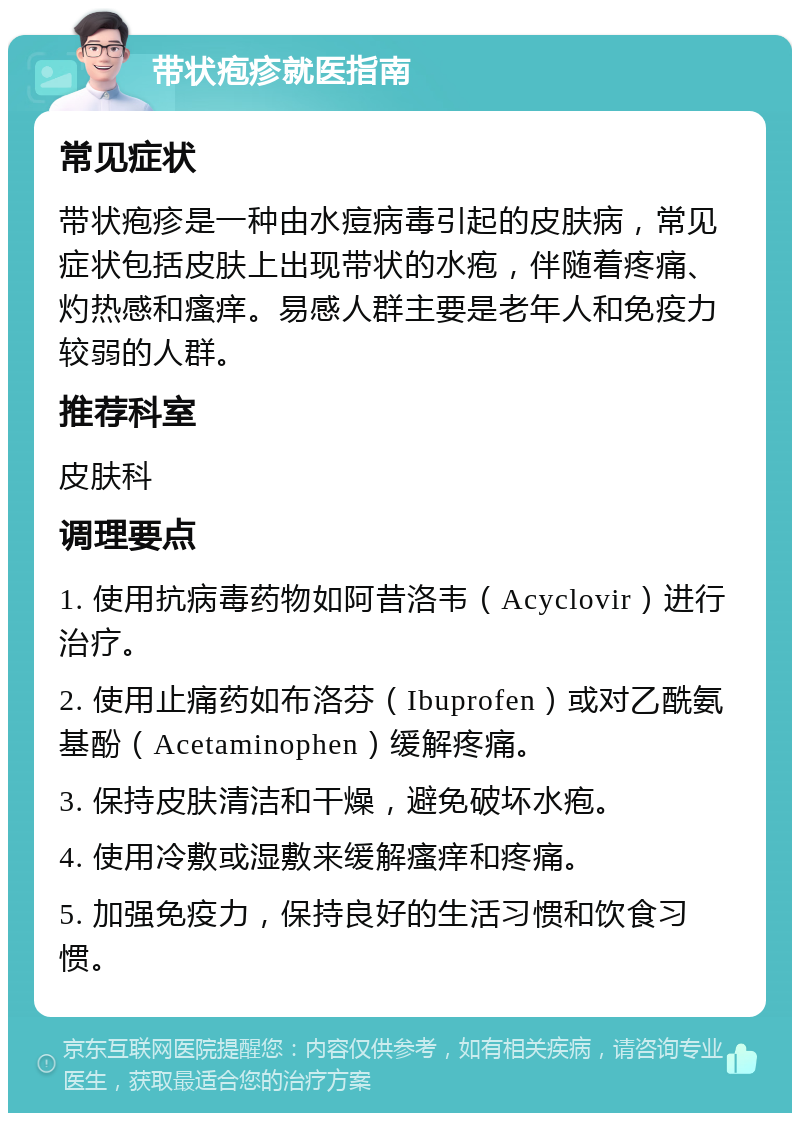 带状疱疹就医指南 常见症状 带状疱疹是一种由水痘病毒引起的皮肤病，常见症状包括皮肤上出现带状的水疱，伴随着疼痛、灼热感和瘙痒。易感人群主要是老年人和免疫力较弱的人群。 推荐科室 皮肤科 调理要点 1. 使用抗病毒药物如阿昔洛韦（Acyclovir）进行治疗。 2. 使用止痛药如布洛芬（Ibuprofen）或对乙酰氨基酚（Acetaminophen）缓解疼痛。 3. 保持皮肤清洁和干燥，避免破坏水疱。 4. 使用冷敷或湿敷来缓解瘙痒和疼痛。 5. 加强免疫力，保持良好的生活习惯和饮食习惯。