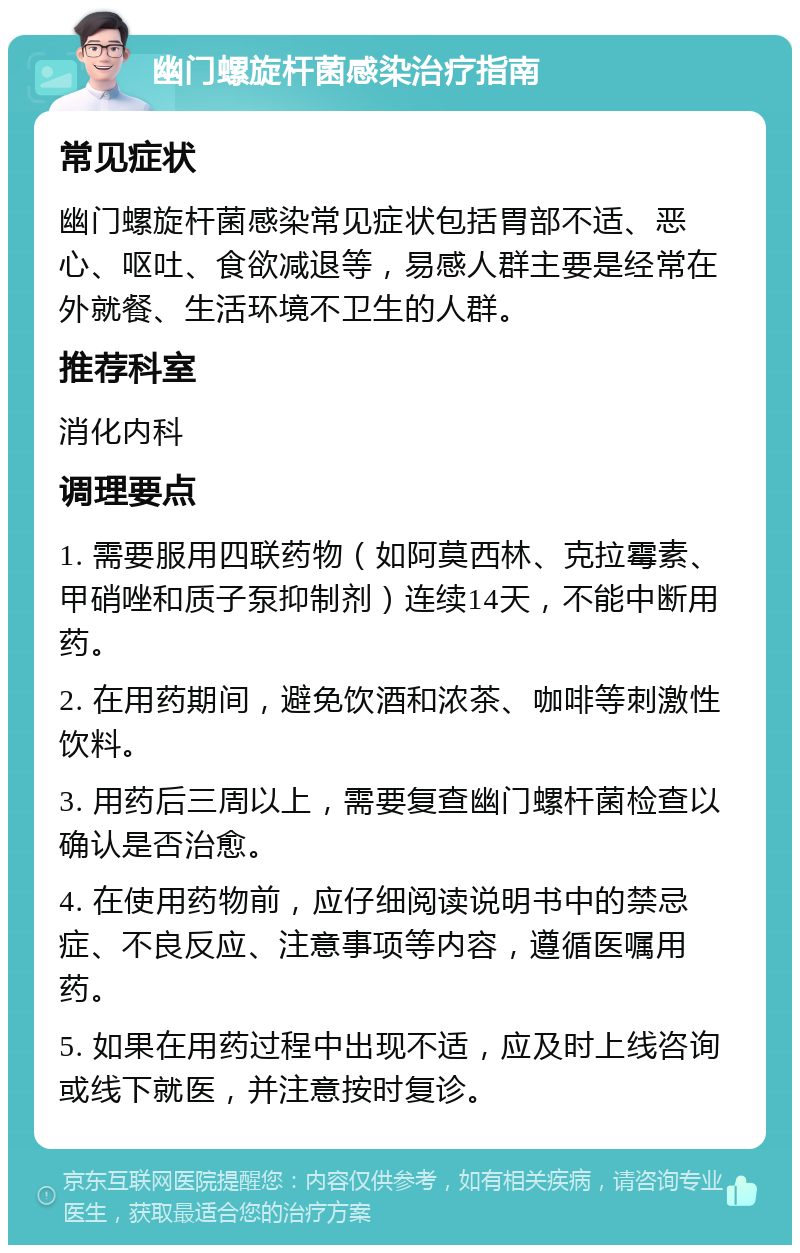 幽门螺旋杆菌感染治疗指南 常见症状 幽门螺旋杆菌感染常见症状包括胃部不适、恶心、呕吐、食欲减退等，易感人群主要是经常在外就餐、生活环境不卫生的人群。 推荐科室 消化内科 调理要点 1. 需要服用四联药物（如阿莫西林、克拉霉素、甲硝唑和质子泵抑制剂）连续14天，不能中断用药。 2. 在用药期间，避免饮酒和浓茶、咖啡等刺激性饮料。 3. 用药后三周以上，需要复查幽门螺杆菌检查以确认是否治愈。 4. 在使用药物前，应仔细阅读说明书中的禁忌症、不良反应、注意事项等内容，遵循医嘱用药。 5. 如果在用药过程中出现不适，应及时上线咨询或线下就医，并注意按时复诊。