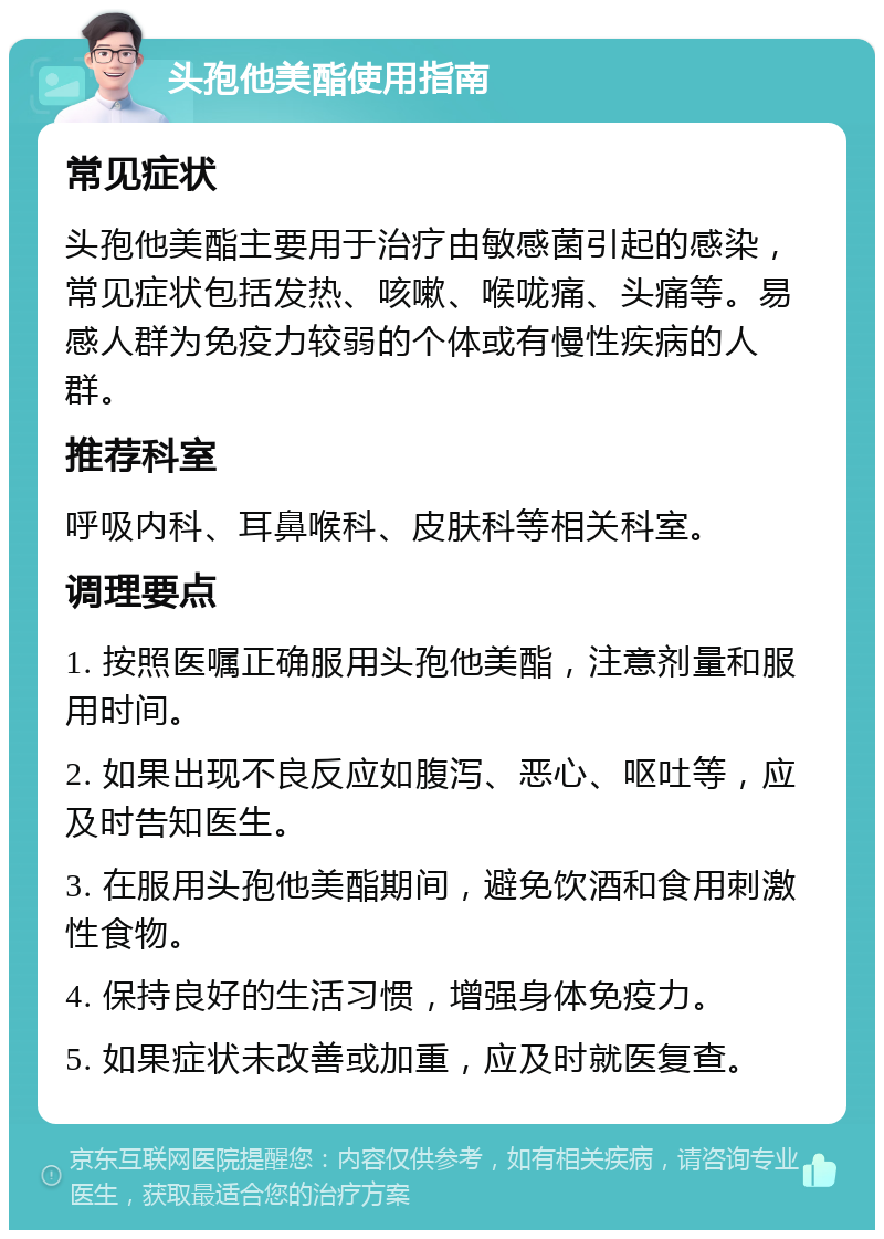 头孢他美酯使用指南 常见症状 头孢他美酯主要用于治疗由敏感菌引起的感染，常见症状包括发热、咳嗽、喉咙痛、头痛等。易感人群为免疫力较弱的个体或有慢性疾病的人群。 推荐科室 呼吸内科、耳鼻喉科、皮肤科等相关科室。 调理要点 1. 按照医嘱正确服用头孢他美酯，注意剂量和服用时间。 2. 如果出现不良反应如腹泻、恶心、呕吐等，应及时告知医生。 3. 在服用头孢他美酯期间，避免饮酒和食用刺激性食物。 4. 保持良好的生活习惯，增强身体免疫力。 5. 如果症状未改善或加重，应及时就医复查。