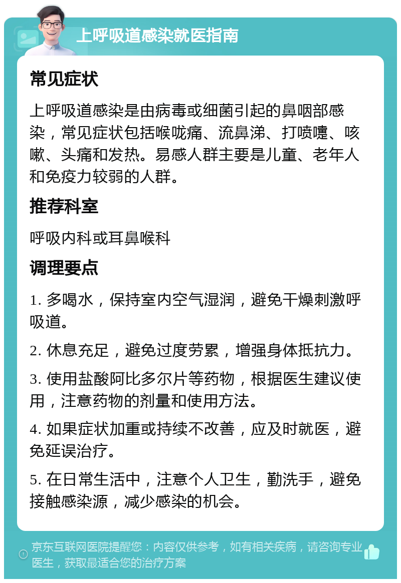 上呼吸道感染就医指南 常见症状 上呼吸道感染是由病毒或细菌引起的鼻咽部感染，常见症状包括喉咙痛、流鼻涕、打喷嚏、咳嗽、头痛和发热。易感人群主要是儿童、老年人和免疫力较弱的人群。 推荐科室 呼吸内科或耳鼻喉科 调理要点 1. 多喝水，保持室内空气湿润，避免干燥刺激呼吸道。 2. 休息充足，避免过度劳累，增强身体抵抗力。 3. 使用盐酸阿比多尔片等药物，根据医生建议使用，注意药物的剂量和使用方法。 4. 如果症状加重或持续不改善，应及时就医，避免延误治疗。 5. 在日常生活中，注意个人卫生，勤洗手，避免接触感染源，减少感染的机会。