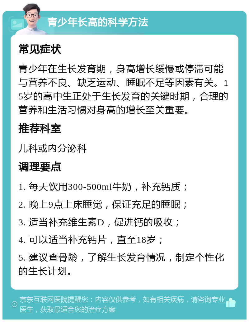 青少年长高的科学方法 常见症状 青少年在生长发育期，身高增长缓慢或停滞可能与营养不良、缺乏运动、睡眠不足等因素有关。15岁的高中生正处于生长发育的关键时期，合理的营养和生活习惯对身高的增长至关重要。 推荐科室 儿科或内分泌科 调理要点 1. 每天饮用300-500ml牛奶，补充钙质； 2. 晚上9点上床睡觉，保证充足的睡眠； 3. 适当补充维生素D，促进钙的吸收； 4. 可以适当补充钙片，直至18岁； 5. 建议查骨龄，了解生长发育情况，制定个性化的生长计划。