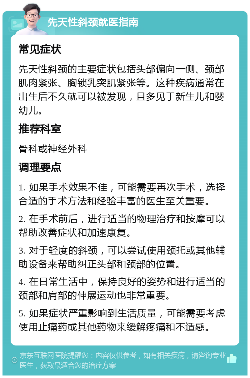 先天性斜颈就医指南 常见症状 先天性斜颈的主要症状包括头部偏向一侧、颈部肌肉紧张、胸锁乳突肌紧张等。这种疾病通常在出生后不久就可以被发现，且多见于新生儿和婴幼儿。 推荐科室 骨科或神经外科 调理要点 1. 如果手术效果不佳，可能需要再次手术，选择合适的手术方法和经验丰富的医生至关重要。 2. 在手术前后，进行适当的物理治疗和按摩可以帮助改善症状和加速康复。 3. 对于轻度的斜颈，可以尝试使用颈托或其他辅助设备来帮助纠正头部和颈部的位置。 4. 在日常生活中，保持良好的姿势和进行适当的颈部和肩部的伸展运动也非常重要。 5. 如果症状严重影响到生活质量，可能需要考虑使用止痛药或其他药物来缓解疼痛和不适感。