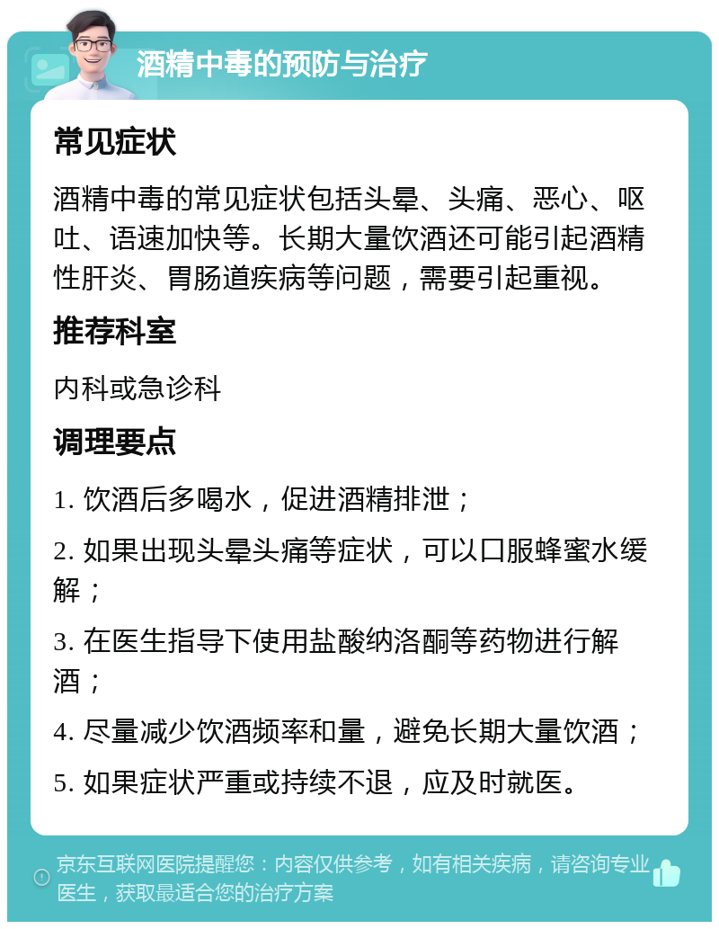 酒精中毒的预防与治疗 常见症状 酒精中毒的常见症状包括头晕、头痛、恶心、呕吐、语速加快等。长期大量饮酒还可能引起酒精性肝炎、胃肠道疾病等问题，需要引起重视。 推荐科室 内科或急诊科 调理要点 1. 饮酒后多喝水，促进酒精排泄； 2. 如果出现头晕头痛等症状，可以口服蜂蜜水缓解； 3. 在医生指导下使用盐酸纳洛酮等药物进行解酒； 4. 尽量减少饮酒频率和量，避免长期大量饮酒； 5. 如果症状严重或持续不退，应及时就医。