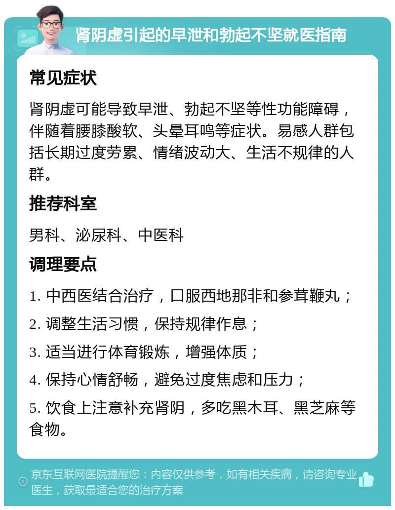 肾阴虚引起的早泄和勃起不坚就医指南 常见症状 肾阴虚可能导致早泄、勃起不坚等性功能障碍，伴随着腰膝酸软、头晕耳鸣等症状。易感人群包括长期过度劳累、情绪波动大、生活不规律的人群。 推荐科室 男科、泌尿科、中医科 调理要点 1. 中西医结合治疗，口服西地那非和参茸鞭丸； 2. 调整生活习惯，保持规律作息； 3. 适当进行体育锻炼，增强体质； 4. 保持心情舒畅，避免过度焦虑和压力； 5. 饮食上注意补充肾阴，多吃黑木耳、黑芝麻等食物。