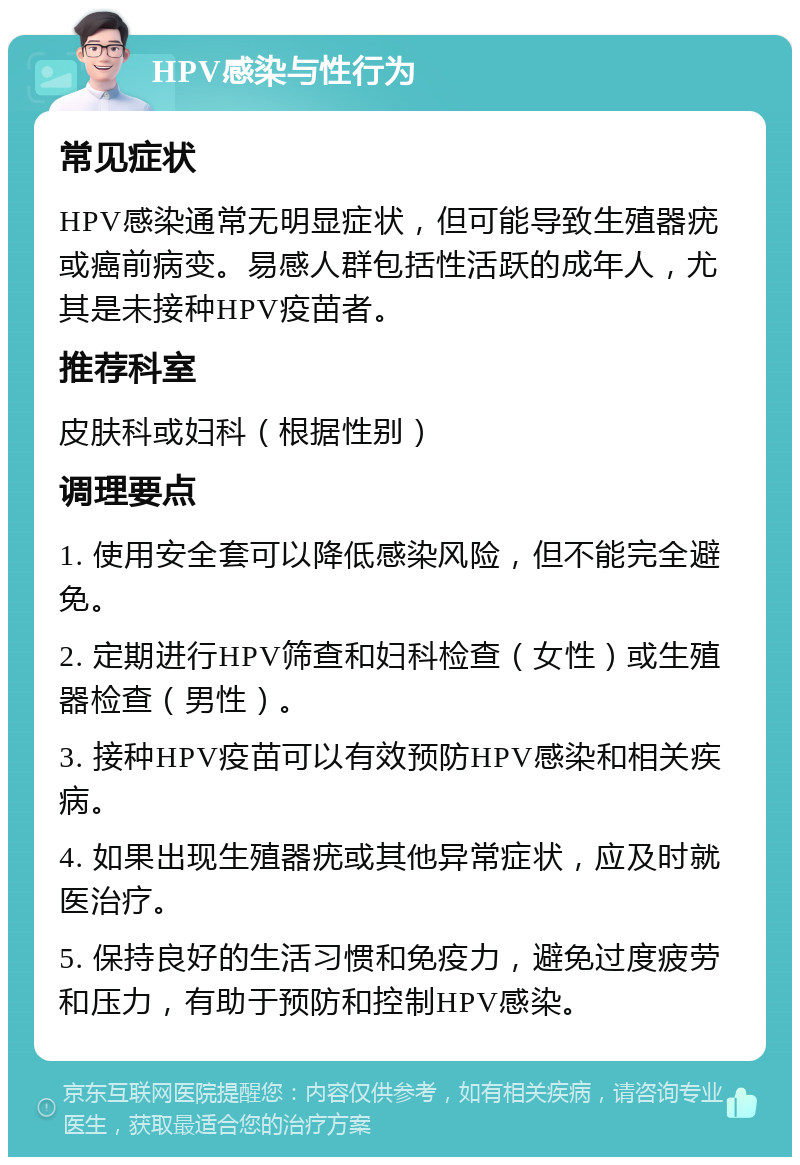 HPV感染与性行为 常见症状 HPV感染通常无明显症状，但可能导致生殖器疣或癌前病变。易感人群包括性活跃的成年人，尤其是未接种HPV疫苗者。 推荐科室 皮肤科或妇科（根据性别） 调理要点 1. 使用安全套可以降低感染风险，但不能完全避免。 2. 定期进行HPV筛查和妇科检查（女性）或生殖器检查（男性）。 3. 接种HPV疫苗可以有效预防HPV感染和相关疾病。 4. 如果出现生殖器疣或其他异常症状，应及时就医治疗。 5. 保持良好的生活习惯和免疫力，避免过度疲劳和压力，有助于预防和控制HPV感染。