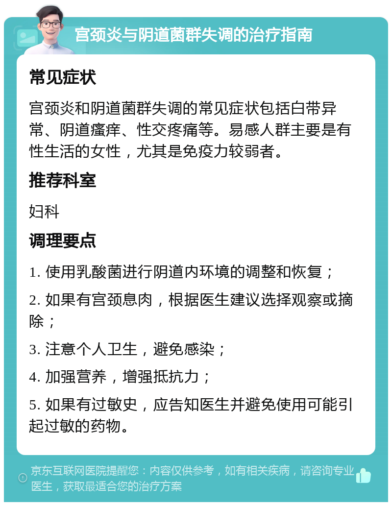 宫颈炎与阴道菌群失调的治疗指南 常见症状 宫颈炎和阴道菌群失调的常见症状包括白带异常、阴道瘙痒、性交疼痛等。易感人群主要是有性生活的女性，尤其是免疫力较弱者。 推荐科室 妇科 调理要点 1. 使用乳酸菌进行阴道内环境的调整和恢复； 2. 如果有宫颈息肉，根据医生建议选择观察或摘除； 3. 注意个人卫生，避免感染； 4. 加强营养，增强抵抗力； 5. 如果有过敏史，应告知医生并避免使用可能引起过敏的药物。