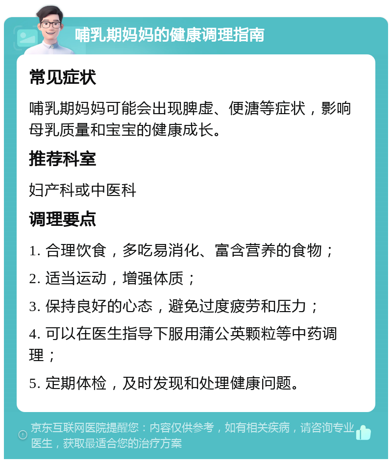 哺乳期妈妈的健康调理指南 常见症状 哺乳期妈妈可能会出现脾虚、便溏等症状，影响母乳质量和宝宝的健康成长。 推荐科室 妇产科或中医科 调理要点 1. 合理饮食，多吃易消化、富含营养的食物； 2. 适当运动，增强体质； 3. 保持良好的心态，避免过度疲劳和压力； 4. 可以在医生指导下服用蒲公英颗粒等中药调理； 5. 定期体检，及时发现和处理健康问题。