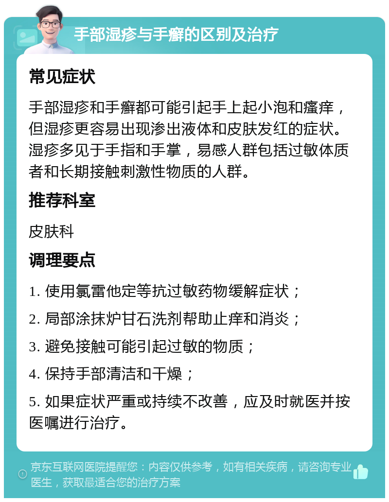 手部湿疹与手癣的区别及治疗 常见症状 手部湿疹和手癣都可能引起手上起小泡和瘙痒，但湿疹更容易出现渗出液体和皮肤发红的症状。湿疹多见于手指和手掌，易感人群包括过敏体质者和长期接触刺激性物质的人群。 推荐科室 皮肤科 调理要点 1. 使用氯雷他定等抗过敏药物缓解症状； 2. 局部涂抹炉甘石洗剂帮助止痒和消炎； 3. 避免接触可能引起过敏的物质； 4. 保持手部清洁和干燥； 5. 如果症状严重或持续不改善，应及时就医并按医嘱进行治疗。