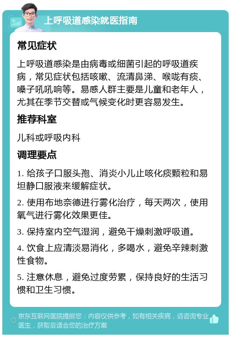 上呼吸道感染就医指南 常见症状 上呼吸道感染是由病毒或细菌引起的呼吸道疾病，常见症状包括咳嗽、流清鼻涕、喉咙有痰、嗓子吼吼响等。易感人群主要是儿童和老年人，尤其在季节交替或气候变化时更容易发生。 推荐科室 儿科或呼吸内科 调理要点 1. 给孩子口服头孢、消炎小儿止咳化痰颗粒和易坦静口服液来缓解症状。 2. 使用布地奈德进行雾化治疗，每天两次，使用氧气进行雾化效果更佳。 3. 保持室内空气湿润，避免干燥刺激呼吸道。 4. 饮食上应清淡易消化，多喝水，避免辛辣刺激性食物。 5. 注意休息，避免过度劳累，保持良好的生活习惯和卫生习惯。