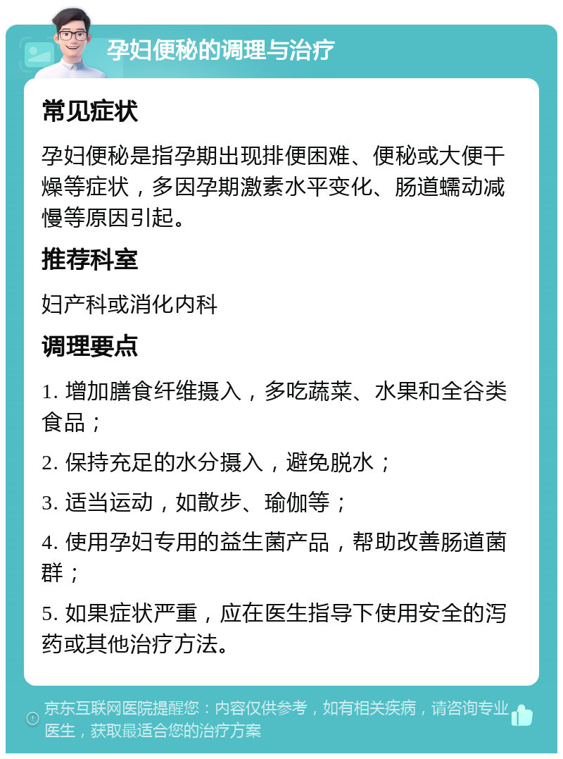 孕妇便秘的调理与治疗 常见症状 孕妇便秘是指孕期出现排便困难、便秘或大便干燥等症状，多因孕期激素水平变化、肠道蠕动减慢等原因引起。 推荐科室 妇产科或消化内科 调理要点 1. 增加膳食纤维摄入，多吃蔬菜、水果和全谷类食品； 2. 保持充足的水分摄入，避免脱水； 3. 适当运动，如散步、瑜伽等； 4. 使用孕妇专用的益生菌产品，帮助改善肠道菌群； 5. 如果症状严重，应在医生指导下使用安全的泻药或其他治疗方法。