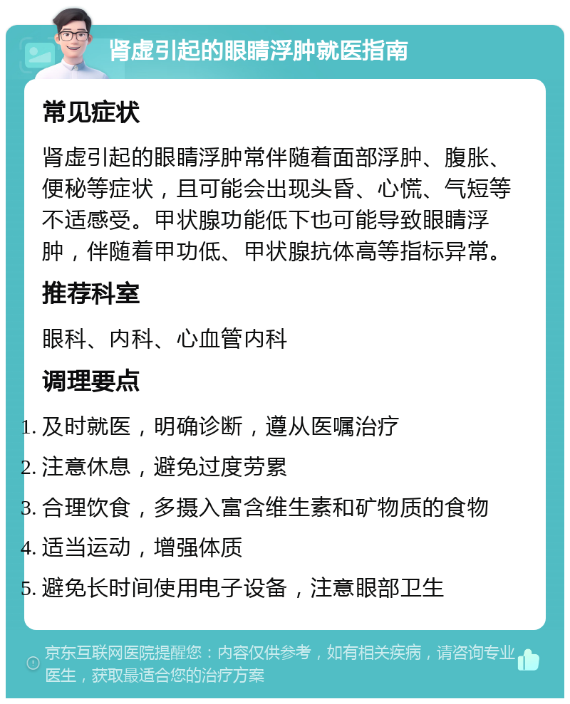 肾虚引起的眼睛浮肿就医指南 常见症状 肾虚引起的眼睛浮肿常伴随着面部浮肿、腹胀、便秘等症状，且可能会出现头昏、心慌、气短等不适感受。甲状腺功能低下也可能导致眼睛浮肿，伴随着甲功低、甲状腺抗体高等指标异常。 推荐科室 眼科、内科、心血管内科 调理要点 及时就医，明确诊断，遵从医嘱治疗 注意休息，避免过度劳累 合理饮食，多摄入富含维生素和矿物质的食物 适当运动，增强体质 避免长时间使用电子设备，注意眼部卫生